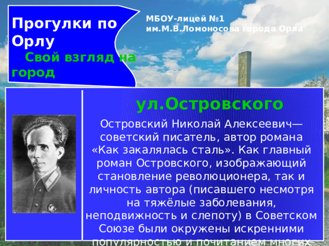 Прогулки по Орлу  Свой взгляд на город МБОУ-лицей №1 им.М.В.Ломоносова города Орла   ул.Островского Островский Николай Алексеевич— советский писатель, автор романа «Как закалялась сталь». Как главный роман Островского, изображающий становление революционера, так и личность автора (писавшего несмотря на тяжёлые заболевания, неподвижность и слепоту) в Советском Союзе были окружены искренними популярностью и почитанием многих читателей. 