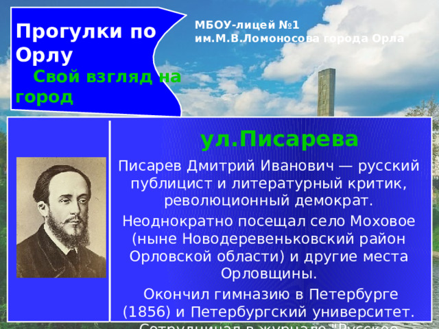 Прогулки по Орлу  Свой взгляд на город МБОУ-лицей №1 им.М.В.Ломоносова города Орла   ул.Писарева Писарев Дмитрий Иванович — русский публицист и литературный критик, революционный демократ. Неоднократно посещал село Моховое (ныне Новодеревеньковский район Орловской области) и другие места Орловщины.  Окончил гимназию в Петербурге (1856) и Петербургский университет. Сотрудничал в журнале 