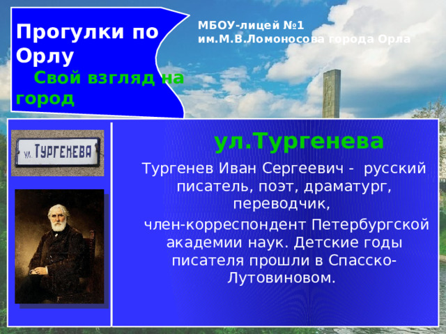 Прогулки по Орлу  Свой взгляд на город МБОУ-лицей №1 им.М.В.Ломоносова города Орла   ул.Тургенева Тургенев Иван Сергеевич -  русский писатель, поэт, драматург, переводчик,  член-корреспондент Петербургской академии наук. Детские годы писателя прошли в Спасско-Лутовиновом. 