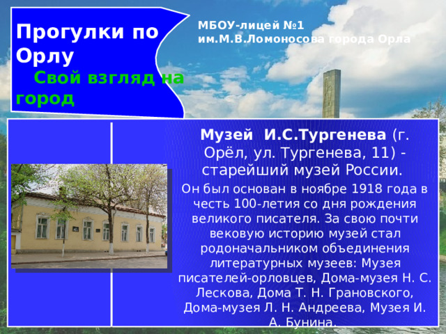 Прогулки по Орлу  Свой взгляд на город МБОУ-лицей №1 им.М.В.Ломоносова города Орла   Музей И.С.Тургенева  (г. Орёл, ул. Тургенева, 11) -старейший музей России. Он был основан в ноябре 1918 года в честь 100-летия со дня рождения великого писателя. За свою почти вековую историю музей стал родоначальником объединения литературных музеев: Музея писателей-орловцев, Дома-музея Н. С. Лескова, Дома Т. Н. Грановского, Дома-музея Л. Н. Андреева, Музея И. А. Бунина. Они позволяют говорить об Орле, как о литературной сокровищнице России.  