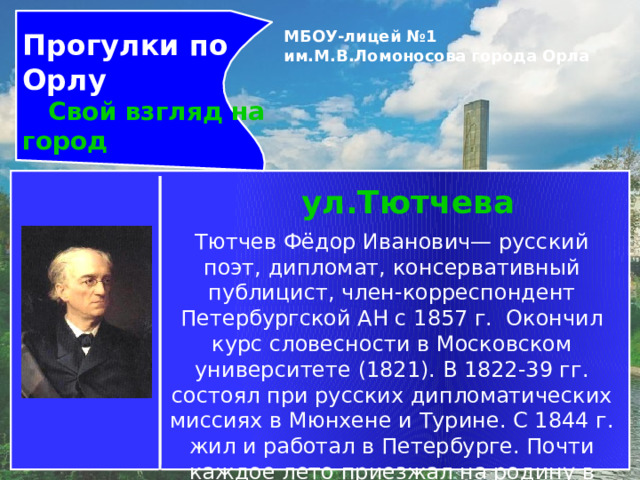 Прогулки по Орлу  Свой взгляд на город МБОУ-лицей №1 им.М.В.Ломоносова города Орла   ул.Тютчева Тютчев Фёдор Иванович— русский поэт, дипломат, консервативный публицист, член-корреспондент Петербургской АН с 1857 г.  Окончил курс словесности в Московском университете (1821). В 1822-39 гг. состоял при русских дипломатических миссиях в Мюнхене и Турине. С 1844 г. жил и работал в Петербурге. Почти каждое лето приезжал на родину в Овстуг 