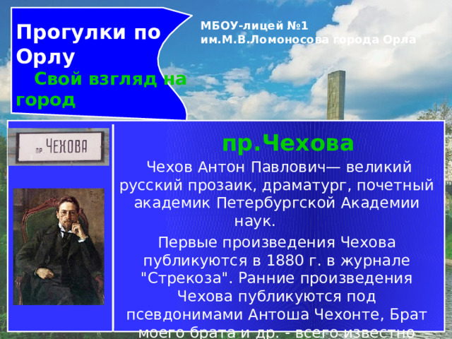 Прогулки по Орлу  Свой взгляд на город МБОУ-лицей №1 им.М.В.Ломоносова города Орла   пр.Чехова   Чехов Антон Павлович— великий русский прозаик, драматург, почетный академик Петербургской Академии наук.         Первые произведения Чехова публикуются в 1880 г. в журнале 