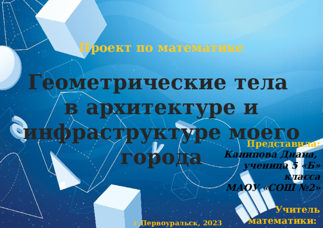 Проект по математике  Геометрические тела в архитектуре и инфраструктуре моего города Представила: Канипова Диана, ученица 5 «Б» класса МАОУ «СОШ №2»  Учитель математики: Глазачева Галина Александровна г.Первоуральск, 2023 