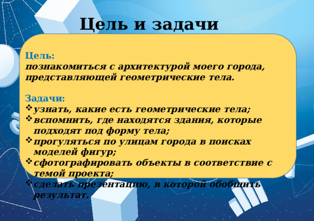 Цель и задачи Цель:  познакомиться с архитектурой моего города, представляющей геометрические тела.  Задачи: узнать, какие есть геометрические тела; вспомнить, где находятся здания, которые подходят под форму тела; прогуляться по улицам города в поисках моделей фигур; сфотографировать объекты в соответствие с темой проекта; сделать презентацию, в которой обобщить результат. 