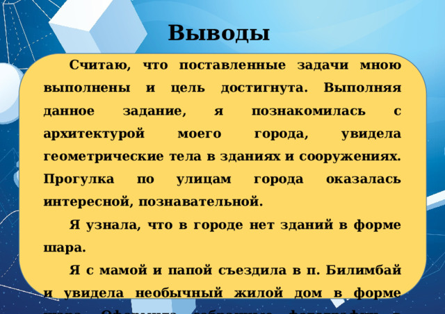 Выводы Считаю, что поставленные задачи мною выполнены и цель достигнута. Выполняя данное задание, я познакомилась с архитектурой моего города, увидела геометрические тела в зданиях и сооружениях. Прогулка по улицам города оказалась интересной, познавательной. Я узнала, что в городе нет зданий в форме шара. Я с мамой и папой съездила в п. Билимбай и увидела необычный жилой дом в форме шара. Оформила собранные фотографии в виде презентации, которой и поделилась с одноклассниками. 