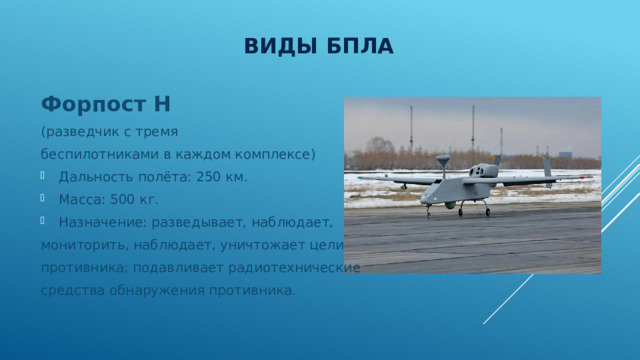 Виды БПЛА Форпост Н  (разведчик с тремя беспилотниками в каждом комплексе) Дальность полёта: 250 км. Масса: 500 кг. Назначение: разведывает, наблюдает, мониторить, наблюдает, уничтожает цели противника; подавливает радиотехнические средства обнаружения противника. 
