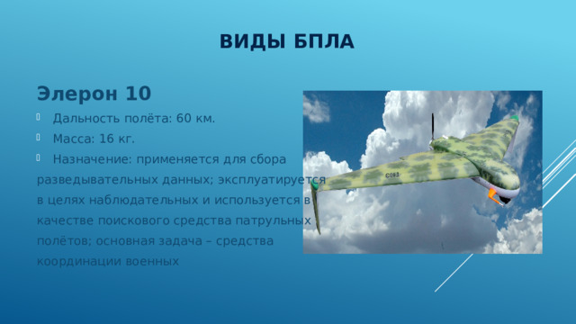 Виды БПЛА Элерон 10 Дальность полёта: 60 км. Масса: 16 кг. Назначение: применяется для сбора разведывательных данных; эксплуатируется в целях наблюдательных и используется в качестве поискового средства патрульных полётов; основная задача – средства координации военных 
