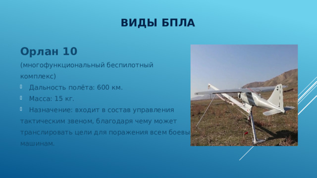 Виды БПЛА Орлан 10 (многофункциональный беспилотный комплекс) Дальность полёта: 600 км. Масса: 15 кг. Назначение: входит в состав управления тактическим звеном, благодаря чему может транслировать цели для поражения всем боевым машинам. 