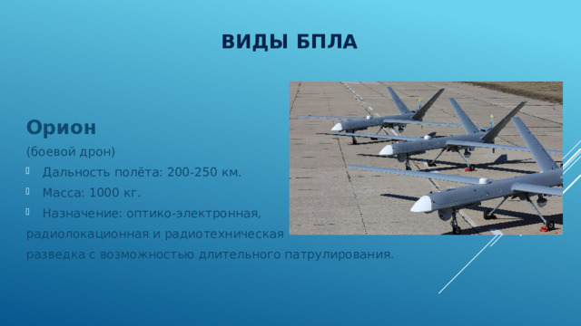 Виды БПЛА Орион (боевой дрон) Дальность полёта: 200-250 км. Масса: 1000 кг. Назначение: оптико-электронная, радиолокационная и радиотехническая разведка с возможностью длительного патрулирования. 