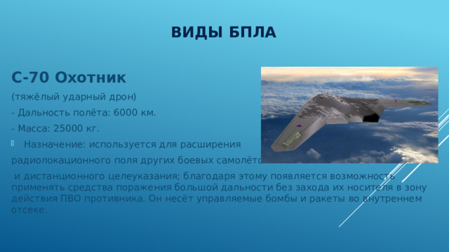 Виды БПЛА С-70 Охотник (тяжёлый ударный дрон) - Дальность полёта: 6000 км. - Масса: 25000 кг. Назначение: используется для расширения радиолокационного поля других боевых самолётов  и дистанционного целеуказания; благодаря этому появляется возможность применять средства поражения большой дальности без захода их носителя в зону действия ПВО противника. Он несёт управляемые бомбы и ракеты во внутреннем отсеке. 