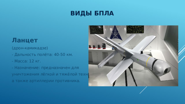 Виды БПЛА Ланцет (дрон-камикадзе) - Дальность полёта: 40-50 км. - Масса: 12 кг. - Назначение: предназначен для уничтожения лёгкой и тяжёлой техники, а также артиллерии противника. 