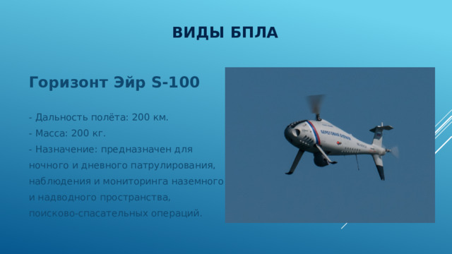 Виды БПЛА Горизонт Эйр S-100 - Дальность полёта: 200 км. - Масса: 200 кг. - Назначение: предназначен для ночного и дневного патрулирования, наблюдения и мониторинга наземного и надводного пространства, поисково-спасательных операций. 