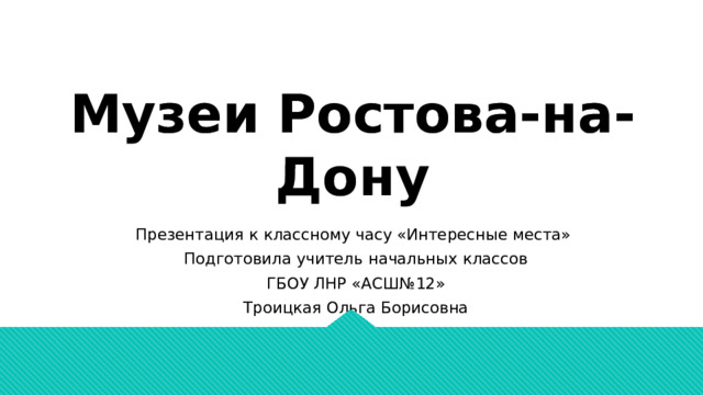 Музеи Ростова-на-Дону Презентация к классному часу «Интересные места» Подготовила учитель начальных классов ГБОУ ЛНР «АСШ№12» Троицкая Ольга Борисовна 