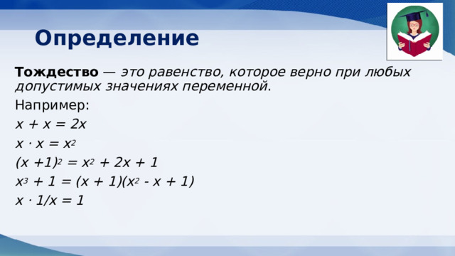 Определение Тождество — это равенство, которое верно при любых допустимых значениях переменной . Например: х + х = 2х х ⋅ х = х 2 (х +1) 2  = х 2  + 2х + 1 х 3  + 1 = (х + 1)(х 2  - х + 1) х ⋅ 1/х = 1   