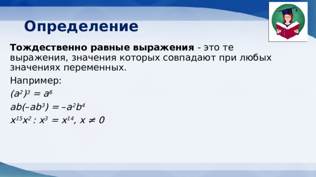 Определение Тождественно равные выражения - это те выражения, значения которых совпадают при любых значениях переменных.  Например: (а 2 ) 3  = а 6 аb( – аb 3 ) =  – а 2 b 4 х 15 х 2  : х 3  = х 14 , х ≠ 0 