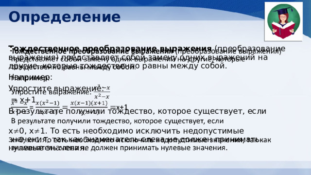 Определение Тождественное преобразование выражения (преобразование выражения) представляет собой замену одних выражений на другие, которые тождественно равны между собой.   Например: Упростите выражение:  = x+1 В результате получили тождество, которое существует, если    x  0, x  1. То есть необходимо исключить недопустимые значения, так как знаменатель слева не должен принимать нулевые значения.   
