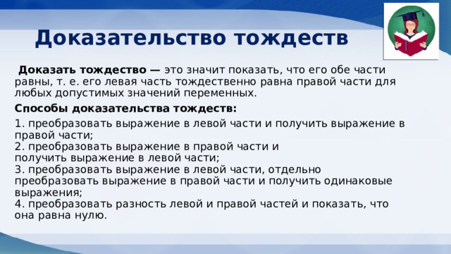 Доказательство тождеств   Доказать тождество — это значит показать, что его обе части равны, т. е. его левая часть тождественно равна правой части для любых допустимых значений переменных. Способы доказательства тождеств: 1. преобразовать выражение в левой части и получить выражение в правой части;  2. преобразовать выражение в правой части и получить выражение в левой части;  3. преобразовать выражение в левой части, отдельно преобразовать выражение в правой части и получить одинаковые выражения;  4. преобразовать разность левой и правой частей и показать, что она равна нулю. 