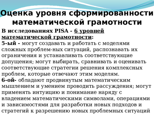Оценка уровня сформированности математической грамотности В исследованиях PISA - 6 уровней математической грамотности : 5-ый - могут создавать и работать с моделями сложных проблем-ных ситуаций, распознавать их ограничения и устанавливать соответствующие допущения; могут выбирать, сравнивать и оценивать соответствующие стратегии решения комплексных проблем, которые отвечают этим моделям. 6-ой- обладают продвинутым математическим мышлением и умением проводить рассуждения; могут применять интуицию и понимание наряду с владением математическими символами, операциями и зависимостями для разработки новых подходов и стратегий к разрешению новых проблемных ситуаций   Учащиеся 9-10 классов совершенствуют навыки функциональной грамотности, соответствуя 5-6 ее уровням Слайд 12. Ну и в 9-10 классе учащиеся совершенствуют навыки функциональной грамотности на 5-6 уровне.  