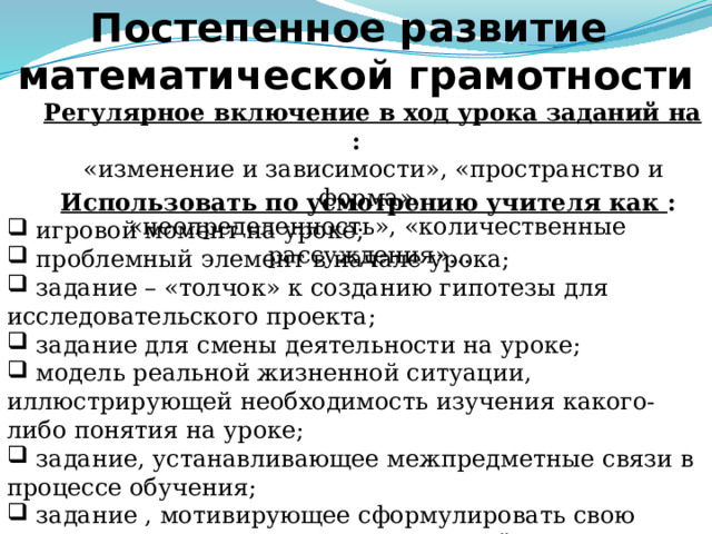 Постепенное развитие  математической грамотности  Регулярное включение в ход урока заданий на : «изменение и зависимости», «пространство и форма»,  «неопределенность», «количественные рассуждения»...  Использовать по усмотрению учителя как :  игровой момент на уроке;  проблемный элемент в начале урока;  задание – «толчок» к созданию гипотезы для исследовательского проекта;  задание для смены деятельности на уроке;  модель реальной жизненной ситуации, иллюстрирующей необходимость изучения какого-либо понятия на уроке;  задание, устанавливающее межпредметные связи в процессе обучения;  задание , мотивирующее сформулировать свою точку зрения и найти аргументы для её защиты … Слайд 8. Следует сказать, что математическая грамотность формируется и развивается постепенно посредством включения по усмотрению учителя разнообразных заданий на определенных этапах урока, тем самым используются различные приёмы с использованием элементов перечисленных ранее педагогических технологий.  