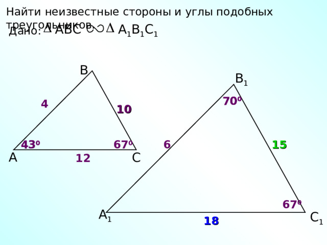 Найти неизвестные стороны и углы подобных треугольников. А 1 В 1 С 1 ABC Дано: В В 1 70 0 70 0 4 10 6 67 0 43 0 15 43 0 А С 12 67 0 А 1 С 1 18 