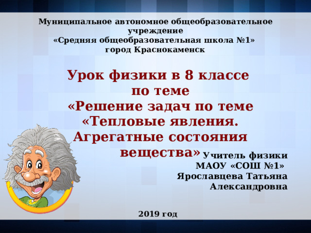  Муниципальное автономное общеобразовательное учреждение «Средняя общеобразовательная школа №1» город Краснокаменск Урок физики в 8 классе по теме «Решение задач по теме «Тепловые явления. Агрегатные состояния вещества» Учитель физики  МАОУ «СОШ №1»  Ярославцева Татьяна Александровна 2019 год 