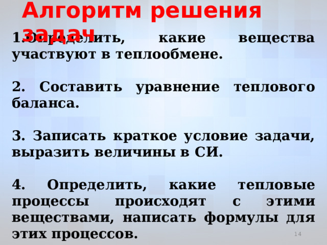 Алгоритм решения задач 1.Определить, какие вещества участвуют в теплообмене.  2. Составить уравнение теплового баланса.  3. Записать краткое условие задачи, выразить величины в СИ.  4. Определить, какие тепловые процессы происходят с этими веществами, написать формулы для этих процессов.  5. Выразить искомую величину и вычислить ее.    