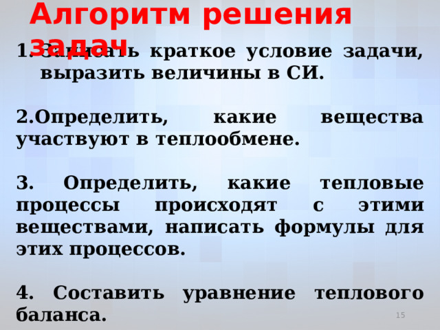 Алгоритм решения задач Записать краткое условие задачи, выразить величины в СИ.  2.Определить, какие вещества участвуют в теплообмене.  3. Определить, какие тепловые процессы происходят с этими веществами, написать формулы для этих процессов.  4. Составить уравнение теплового баланса.  5. Выразить искомую величину и вычислить ее.    