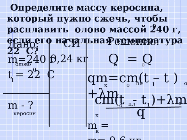  Определите массу керосина, который нужно сжечь, чтобы расплавить олово массой 240 г, если его начальная температура 22 С? 0  Решение:  Q = Q qm=cm(t – t )+λm m = m= 0,6 кг  СИ 0,24 кг Дано: m=240 г t = 22 C m - ?  к  олово  о 0 1 пл  о 1  о к cm(t - t )+λm  о пл 1  о q  керосин к к 