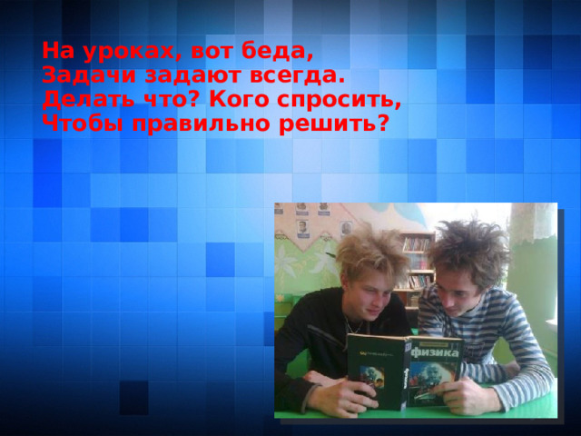 На уроках, вот беда, Задачи задают всегда. Делать что? Кого спросить, Чтобы правильно решить?   