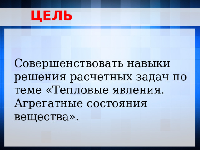 ЦЕЛЬ Совершенствовать навыки решения расчетных задач по теме «Тепловые явления. Агрегатные состояния вещества».  