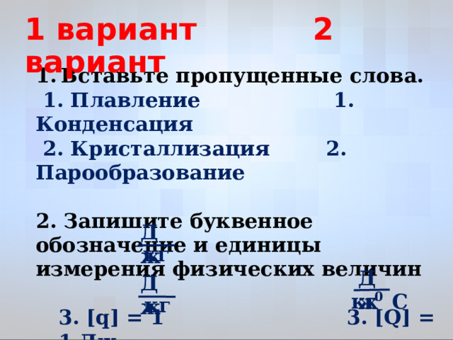 1 вариант 2 вариант Вставьте пропущенные слова. Вставьте пропущенные слова.  1. Плавление 1. Конденсация  2. Кристаллизация 2. Парообразование  2. Запишите буквенное обозначение и единицы измерения физических величин  3. [q] = 1 3. [Q] = 1 Дж  4. [L] =1 4. [с] = 1   Дж кг Дж Дж кг С 0 кг  