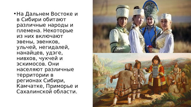 На Дальнем Востоке и в Сибири обитают различные народы и племена. Некоторые из них включают эвены, эвенков, ульчей, негидалей, нанайцев, удэге, нивхов, чукчей и эскимосов. Они населяют различные территории в регионах Сибири, Камчатке, Приморье и Сахалинской области. 