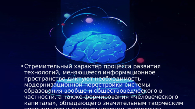 Стремительный характер процесса развития технологий, меняющееся информационное пространство диктуют необходимость модернизационной перестройки системы образования вообще и обществоведческого в частности, а также формирования «человеческого капитала», обладающего значительным творческим потенциалом и высоким уровнем интеллекта. 