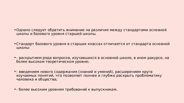 Однако следует обратить внимание на различия между стандартами основной школы и базового уровня старшей школы. Стандарт базового уровня в старших классах отличается от стандарта основной школы: - раскрытием ряда вопросов, изучавшихся в основной школе, в ином ракурсе, на более высоком теоретическом уровне; - введением нового содержания (знаний и умений), расширением круга изучаемых понятий, что позволяет полнее и глубже раскрыть проблематику человека и общества; - более высоким уровнем требований к выпускникам. 