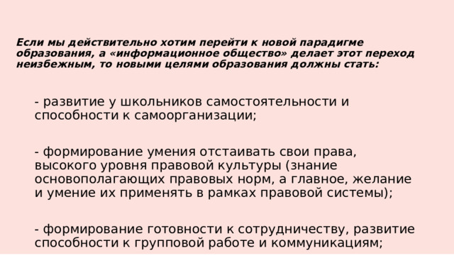 Если мы действительно хотим перейти к новой парадигме образования, а «информационное общество» делает этот переход неизбежным, то новыми целями образования должны стать:   - развитие у школьников самостоятельности и способности к самоорганизации; - формирование умения отстаивать свои права, высокого уровня правовой культуры (знание основополагающих правовых норм, а главное, желание и умение их применять в рамках правовой системы); - формирование готовности к сотрудничеству, развитие способности к групповой работе и коммуникациям; 