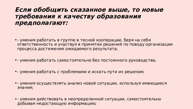 Если обобщить сказанное выше, то новые требования к качеству образования предполагают: - умения работать в группе в тесной кооперации, беря на себя ответственность и участвуя в принятии решений по поводу организации процесса достижения ожидаемого результата; - умения работать самостоятельно без постоянного руководства; - умения работать с проблемами и искать пути их решения; - умения осуществлять анализ новой ситуации, используя имеющиеся знания; - умения действовать в неопределенной ситуации, самостоятельно добывая недостающую информацию; 