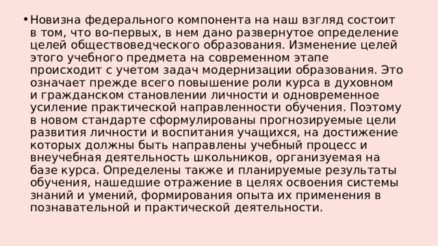 Новизна федерального компонента на наш взгляд состоит в том, что во-первых, в нем дано развернутое определение целей обществоведческого образования. Изменение целей этого учебного предмета на современном этапе происходит с учетом задач модернизации образования. Это означает прежде всего повышение роли курса в духовном и гражданском становлении личности и одновременное усиление практической направленности обучения. Поэтому в новом стандарте сформулированы прогнозируемые цели развития личности и воспитания учащихся, на достижение которых должны быть направлены учебный процесс и внеучебная деятельность школьников, организуемая на базе курса. Определены также и планируемые результаты обучения, нашедшие отражение в целях освоения системы знаний и умений, формирования опыта их применения в познавательной и практической деятельности. 