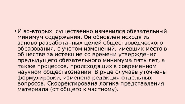 И во-вторых, существенно изменился обязательный минимум содержания. Он обновлен исходя из заново разработанных целей обществоведческого образования, с учетом изменений, имевших место в обществе за истекшие со времени утверждения предыдущего обязательного минимума пять лет, а также процессов, происходящих в современном научном обществознании. В ряде случаев уточнены формулировки, изменена редакция отдельных вопросов. Скорректирована логика представления материала (от общего к частному). 