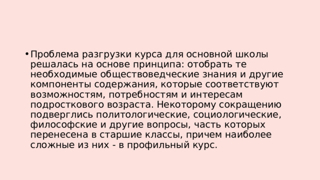 Проблема разгрузки курса для основной школы решалась на основе принципа: отобрать те необходимые обществоведческие знания и другие компоненты содержания, которые соответствуют возможностям, потребностям и интересам подросткового возраста. Некоторому сокращению подверглись политологические, социологические, философские и другие вопросы, часть которых перенесена в старшие классы, причем наиболее сложные из них - в профильный курс. 