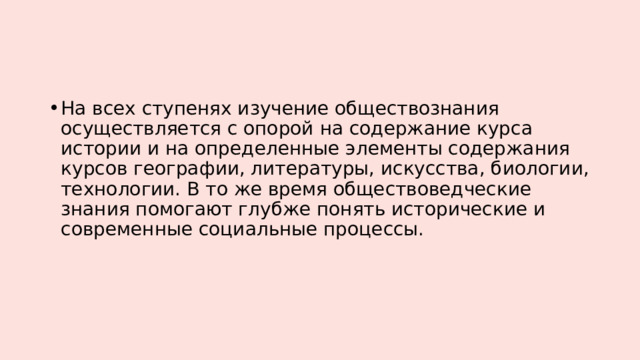 На всех ступенях изучение обществознания осуществляется с опорой на содержание курса истории и на определенные элементы содержания курсов географии, литературы, искусства, биологии, технологии. В то же время обществоведческие знания помогают глубже понять исторические и современные социальные процессы. 