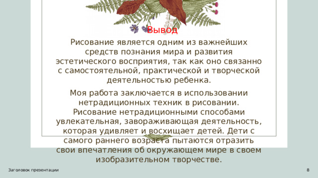 Вывод Рисование является одним из важнейших средств познания мира и развития эстетического восприятия, так как оно связанно с самостоятельной, практической и творческой деятельностью ребенка. Моя работа заключается в использовании нетрадиционных техник в рисовании. Рисование нетрадиционными способами увлекательная, завораживающая деятельность, которая удивляет и восхищает детей. Дети с самого раннего возраста пытаются отразить свои впечатления об окружающем мире в своем изобразительном творчестве. Заголовок презентации 1 1 
