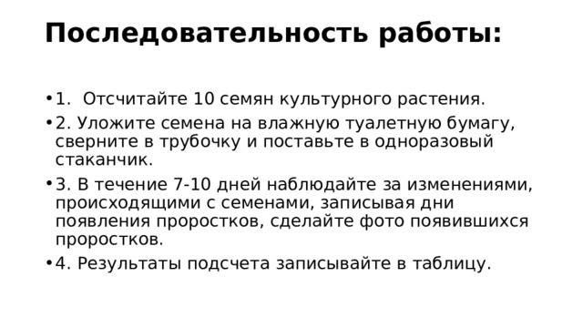 Последовательность работы:   1.  Отсчитайте 10 семян культурного растения. 2.  Уложите семена на влажную туалетную бумагу, сверните в трубочку и поставьте в одноразовый стаканчик. 3.  В течение 7-10 дней наблюдайте за изменениями, происходящими с семенами, записывая дни появления проростков, сделайте фото появившихся проростков. 4.  Результаты подсчета записывайте в таблицу. 