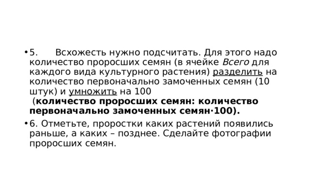 5.      Всхожесть нужно подсчитать. Для этого надо количество проросших семян (в ячейке  Всего  для каждого вида культурного растения)  разделить  на количество первоначально замоченных семян (10 штук) и  умножить  на 100     ( количество проросших семян: количество первоначально замоченных семян·100). 6. Отметьте, проростки каких растений появились раньше, а каких – позднее. Сделайте фотографии проросших семян. 