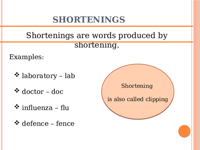 Shortenings Shortenings are words produced by shortening. Examples:  laboratory – lab  doctor – doc  influenza – flu  defence – fence Shortening is also called clipping 