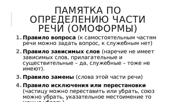 Памятка по определению части речи (омоформы) Правило вопроса (к самостоятельным частям речи можно задать вопрос, к служебным нет) Правило зависимых слов (наречие не имеет зависимых слов, прилагательные и существительные – да, служебные – тоже не имеют). Правило замены (слова этой части речи) Правило исключения или перестановки (частицу можно переставить или убрать, союз можно убрать, указательное местоимение то можно убрать) 