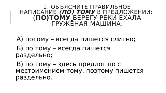1. Объясните правильное написание  (по) тому  в предложении:  ( По)тому  берегу реки ехала гружёная машина. А) потому – всегда пишется слитно; Б) по тому – всегда пишется раздельно; В) по тому – здесь предлог по с местоимением тому, поэтому пишется раздельно. 