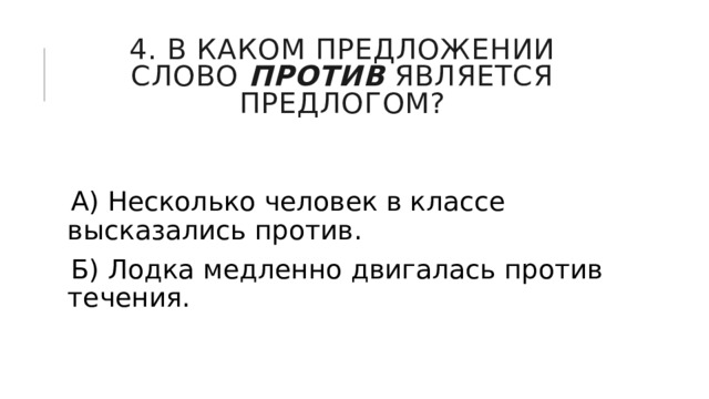 4. В каком предложении слово  против  является предлогом? А) Несколько человек в классе высказались против. Б) Лодка медленно двигалась против течения. 