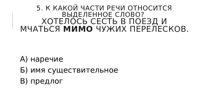 5. К какой части речи относится выделенное слово?  Хотелось сесть в поезд и мчаться  мимо  чужих перелесков. А) наречие Б) имя существительное В) предлог 