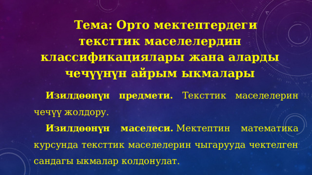 Тема: Орто мектептердеги тексттик маселелердин классификациялары жана аларды чечүүнүн айрым ыкмалары Изилдөөнүн предмети. Тексттик маселелерин чечүү жолдору. Изилдөөнүн маселеси.  Мектептин математика курсунда тексттик маселелерин чыгарууда чектелген сандагы ыкмалар колдонулат. 