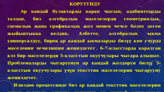 Корутунду       Ар кандай булактарды карап чыгып, адабияттарды талдап, биз алгебралык маселелерди геометриялык, схемалык жана графикалык жол менен чечсе болот деген жыйынтыкка келдик. Албетте, алгебралык ыкма универсалдуу, бирок  ар кандай ыкмаларды билүү көп учурда маселенин чечилишин жеңилдетет  . 6-7-класстарда каралган кээ бир маселелерди 5-класстын окуучулары чыгара алышат. Проблемаларды чыгаруунун ар кандай жолдорун билүү 5-класстын окуучулары үчүн тексттик маселелерин чыгарууну жеңилдетет. Изилдөө процессинде биз ар кандай тексттик маселелерин карап чыктык, аларды чечүүнүн ар кандай ыкмаларын тандап, бул ыкмаларды салыштырып көрдүк. Эмгекте кээ бир проблемаларды чечүү жолдору көрсөтүлгөн. 